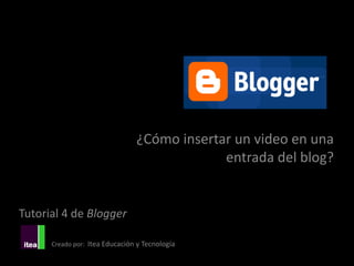 ¿Cómo insertar un video en una
                                             entrada del blog?


Tutorial 4 de Blogger

      Creado por: Itea Educación y Tecnología
 