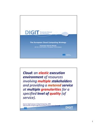 The European Cloud Computing Strategy
                            Francisco García Morán
                    DG for Informatics, European Commission




Cloud: an elastic execution
environment of resources
involving multiple stakeholders
and providing a metered service
at multiple granularities for a
specified level of quality (of
service).
Source: Expert group on Cloud Computing, 2009
http://cordis.europa.eu/fp7/ict/ssai/docs/cloud-report-final.pdf




                                                                   1
 