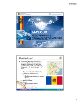 29.09.2011




     GOVERNMENT
     OF REPUBLIC OF MOLDOVA                                e-Government Center




                              M-CLOUD:
                              E-GOVERNANCE
                              TECHNOLOGY PLATFORM
                              Iurie Ţurcanu
                              CTO @ e-Government Center




    Meet Moldova!
    • Geography: Republic of Moldova is a
      country in Eastern Europe, located
      between Romania to the west and
      Ukraine to the north, east and south
      (longitude – 47° North, latitude – 29°
      East).

        – Population: 3.5 million inhabitants;
        – Capital city: Chisinau (0.7M);
        – Languages:
            • Romanian (state, based on latin alphabet);
            • Russian;
            • Ukrainian;
        – Area: 33,846 km2;
        – Climate
            • Humid continental weather;
            • Temperature
                 – Winter: –15°C … –10°C;
                 – Summer: –25°C … –35°C;

2    e-Government Center                                             29.09.2011




                                                                                          1
 