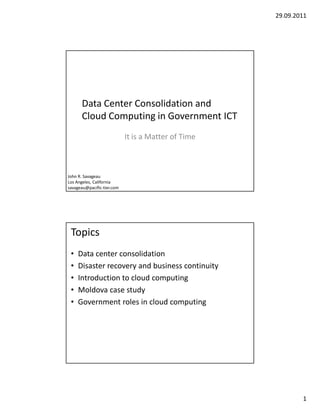 29.09.2011




      Data Center Consolidation and
      Cloud Computing in Government ICT
                            It is a Matter of Time



John R. Savageau
Los Angeles, California
savageau@pacific-tier.com




 Topics
 •   Data center consolidation
 •   Disaster recovery and business continuity
 •   Introduction to cloud computing
 •   Moldova case study
 •   Government roles in cloud computing




                                                             1
 
