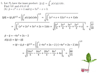 1/2
                          1                                1
           1/2
𝑝 = 𝑝, 𝑝         =            𝑝 𝑥 𝑝 𝑥 𝑑𝑥               =       𝑥2 + 𝑥 + 1       𝑥 2 + 𝑥 + 1 𝑑𝑥
                          0                                0

             1                                                                                             1
                                                                    𝑥 5 2𝑥 4 3𝑥 3 2𝑥 2                             37
     =               𝑥4   +   2𝑥 3   +   3𝑥 2   + 2𝑥 + 1 𝑑𝑥 =          +    +    +     + 𝑥                     =
             0                                                      5    4    3    2                   0
                                                                                                                   10


𝑝 − 𝑞 = −4𝑥 2 + 2x − 2
𝑑 𝑝, 𝑞 =     𝑝− 𝑞
                                                                                                 1/2
                                                 1
                                     1/2
      = 𝑝 − 𝑞, 𝑝 − 𝑞                       =        (−4𝑥 2 + 2x − 2 ) −4𝑥 2 + 2x − 2 𝑑𝑥
                                                0
                                                                                1
                                16𝑥 5 16𝑥 4 20𝑥 3 8𝑥 2                                  88
                          =          −     +     −     + 4𝑥                         =
                                 5     4     3     2                        0
                                                                                        15
 