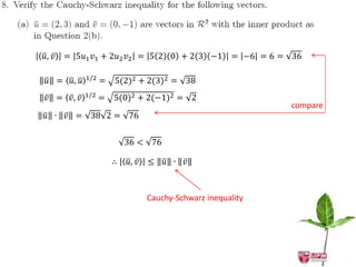 𝑢, 𝑣 = 5𝑢1 𝑣1 + 2𝑢2 𝑣2 = 5 2 0 + 2 3 −1           = −6 = 6 = 36

𝑢 = 𝑢, 𝑢   1/2   =   5(2)2 + 2(3)2 = 38
           1/2
𝑣 = 𝑣, 𝑣         =   5(0)2 + 2(−1)2 = 2
                                                             compare
𝑢 ∙   𝑣 = 38 2 = 76

                         36 < 76

                     ∴   𝑢, 𝑣 ≤    𝑢 ∙   𝑣



                             Cauchy-Schwarz inequality
 