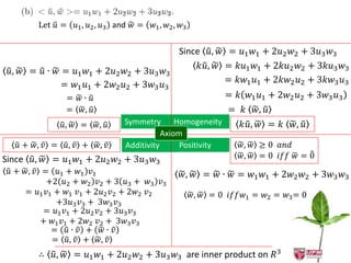 Let 𝑢 = 𝑢1 , 𝑢2 , 𝑢3 and 𝑤 =   𝑤1 , 𝑤2 , 𝑤3


                                                Since 𝑢, 𝑤 = 𝑢1 𝑤1 + 2𝑢2 𝑤2 + 3𝑢3 𝑤3
                                                     𝑘𝑢, 𝑤 = 𝑘𝑢1 𝑤1 + 2𝑘𝑢2 𝑤2 + 3𝑘𝑢3 𝑤3
 𝑢, 𝑤 = 𝑢 ∙ 𝑤 = 𝑢1 𝑤1 + 2𝑢2 𝑤2 + 3𝑢3 𝑤3
              = 𝑤1 𝑢1 + 2𝑤2 𝑢2 + 3𝑤3 𝑢3                    = 𝑘𝑤1 𝑢1 + 2𝑘𝑤2 𝑢2 + 3𝑘𝑤3 𝑢3
               = 𝑤∙ 𝑢                                         = 𝑘 𝑤1 𝑢1 + 2𝑤2 𝑢2 + 3𝑤3 𝑢3
               = 𝑤, 𝑢                                         = 𝑘 𝑤, 𝑢
              𝑢, 𝑤 =    𝑤, 𝑢   Symmetry Homogeneity               𝑘𝑢, 𝑤 = 𝑘 𝑤, 𝑢
                                          Axiom
   𝑢 + 𝑤, 𝑣 = 𝑢, 𝑣 + 𝑤, 𝑣      Additivity      Positivity         𝑤, 𝑤 ≥ 0 𝑎𝑛𝑑
Since 𝑢, 𝑤 = 𝑢1 𝑤1 + 2𝑢2 𝑤2 + 3𝑢3 𝑤3                              𝑤, 𝑤 = 0 𝑖𝑓𝑓 𝑤 = 0
 𝑢 + 𝑤, 𝑣 = 𝑢1 + 𝑤1 𝑣1                           𝑤, 𝑤 = 𝑤 ∙ 𝑤 = 𝑤1 𝑤1 + 2𝑤2 𝑤2 + 3𝑤3 𝑤3
           +2 𝑢2 + 𝑤2 𝑣2 + 3 𝑢3 + 𝑤3 𝑣3
     = 𝑢1 𝑣1 + 𝑤1 𝑣1 + 2𝑢2 𝑣2 + 2𝑤2 𝑣2                𝑤, 𝑤 = 0 𝑖𝑓𝑓𝑤1 = 𝑤2 = 𝑤3 = 0
             +3𝑢3 𝑣3 + 3𝑤3 𝑣3
           = 𝑢1 𝑣1 + 2𝑢2 𝑣2 + 3𝑢3 𝑣3
          + 𝑤1 𝑣1 + 2𝑤2 𝑣2 + 3𝑤3 𝑣3
            = 𝑢∙ 𝑣 + 𝑤∙ 𝑣
            = 𝑢, 𝑣 + 𝑤, 𝑣
        ∴ 𝑢, 𝑤 = 𝑢1 𝑤1 + 2𝑢2 𝑤2 + 3𝑢3 𝑤3 are inner product on 𝑅3
 