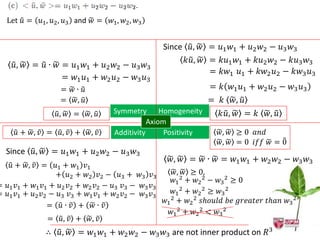 Let 𝑢 = 𝑢1 , 𝑢2 , 𝑢3 and 𝑤 =    𝑤1 , 𝑤2 , 𝑤3


                                                 Since 𝑢, 𝑤 = 𝑢1 𝑤1 + 𝑢2 𝑤2 − 𝑢3 𝑤3
                                                      𝑘𝑢, 𝑤 = 𝑘𝑢1 𝑤1 + 𝑘𝑢2 𝑤2 − 𝑘𝑢3 𝑤3
    𝑢, 𝑤 = 𝑢 ∙ 𝑤 = 𝑢1 𝑤1 + 𝑢2 𝑤2 − 𝑢3 𝑤3
                                                            = 𝑘𝑤1 𝑢1 + 𝑘𝑤2 𝑢2 − 𝑘𝑤3 𝑢3
                 = 𝑤1 𝑢1 + 𝑤2 𝑢2 − 𝑤3 𝑢3
                  = 𝑤∙ 𝑢                                        = 𝑘 𝑤1 𝑢1 + 𝑤2 𝑢2 − 𝑤3 𝑢3
                  = 𝑤, 𝑢                                        = 𝑘 𝑤, 𝑢
                 𝑢, 𝑤 =    𝑤, 𝑢    Symmetry Homogeneity            𝑘𝑢, 𝑤 = 𝑘 𝑤, 𝑢
                                              Axiom
     𝑢 + 𝑤, 𝑣 = 𝑢, 𝑣 + 𝑤, 𝑣        Additivity      Positivity     𝑤, 𝑤 ≥ 0 𝑎𝑛𝑑
                                                                  𝑤, 𝑤 = 0 𝑖𝑓𝑓 𝑤 = 0
  Since 𝑢, 𝑤 = 𝑢1 𝑤1 + 𝑢2 𝑤2 − 𝑢3 𝑤3
                                                   𝑤, 𝑤 = 𝑤 ∙ 𝑤 = 𝑤1 𝑤1 + 𝑤2 𝑤2 − 𝑤3 𝑤3
   𝑢 + 𝑤, 𝑣 = 𝑢1 + 𝑤1 𝑣1
                 + 𝑢2 + 𝑤2 𝑣2 − 𝑢3 + 𝑤3 𝑣3          𝑤, 𝑤 ≥ 0,
                                                    𝑤1 2 + 𝑤2 2 − 𝑤3 2 ≥ 0
= 𝑢1 𝑣1 + 𝑤1 𝑣1 + 𝑢2 𝑣2 + 𝑤2 𝑣2 − 𝑢3 𝑣3 − 𝑤3 𝑣3
= 𝑢1 𝑣1 + 𝑢2 𝑣2 − 𝑢3 𝑣3 + 𝑤1 𝑣1 + 𝑤2 𝑣2 − 𝑤3 𝑣3     𝑤1 2 + 𝑤2 2 ≥ 𝑤3 2
                                                𝑤1 2 + 𝑤2 2 𝑠ℎ𝑜𝑢𝑙𝑑 𝑏𝑒 𝑔𝑟𝑒𝑎𝑡𝑒𝑟 𝑡ℎ𝑎𝑛 𝑤3 2
               = 𝑢∙ 𝑣 + 𝑤∙ 𝑣
                                                   𝑤1 2 + 𝑤2 2 < 𝑤3 2
               = 𝑢, 𝑣 + 𝑤, 𝑣
              ∴ 𝑢, 𝑤 = 𝑤1 𝑤1 + 𝑤2 𝑤2 − 𝑤3 𝑤3 are not inner product on 𝑅3
 