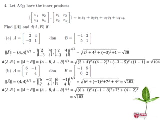 1/2
             1/2        2   4   2 4
  𝐴 = 𝐴, 𝐴         =          ,               =   22 + 42 + (−3)2 +1 = 30
                       −3   1 −3 1
𝑑 𝐴, 𝐵 =   𝐴 − 𝐵 = 𝐴 − 𝐵, 𝐴 − 𝐵   1/2
                                        =     (2 + 4)2 +(4 − 2)2 +(−3 − 5)2 + 1 − 1 = 104



             1/2   −1 6 −1 1/2
                       6
   𝐴 = 𝐴, 𝐴   =         ,           = 62 + (−1)2 +72 + 42 = 102
                    4  7  7 4
𝑑 𝐴, 𝐵 = 𝐴 − 𝐵 = 𝐴 − 𝐵, 𝐴 − 𝐵 1/2 = (6 + 1)2 +(−1 − 8)2 +72 + (4 − 2)2
                                        = 183
 
