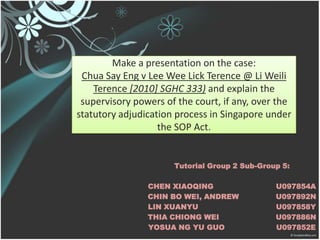 Make a presentation on the case: Chua Say Eng v Lee Wee Lick Terence @ Li Weili Terence [2010] SGHC 333) and explain the supervisory powers of the court, if any, over the statutory adjudication process in Singapore under the SOP Act.,[object Object],Tutorial Group 2 Sub-Group 5:,[object Object],CHEN XIAOQING		U097854A,[object Object],CHIN BO WEI, ANDREW		U097892N,[object Object],LIN XUANYU			U097858Y,[object Object],THIA CHIONG WEI		U097886N,[object Object],YOSUA NG YU GUO		U097852E,[object Object]