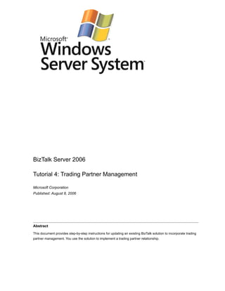 BizTalk Server 2006

Tutorial 4: Trading Partner Management

Microsoft Corporation
Published: August 8, 2006




Abstract

This document provides step-by-step instructions for updating an existing BizTalk solution to incorporate trading
partner management. You use the solution to implement a trading partner relationship.
 