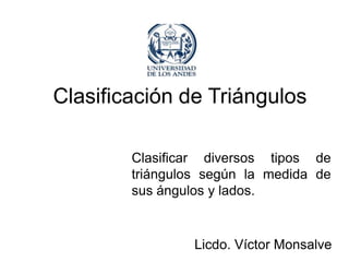 Clasificación de Triángulos

        Clasificar diversos tipos de
        triángulos según la medida de
        sus ángulos y lados.


                 Licdo. Víctor Monsalve
 