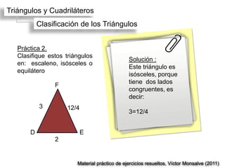 Triángulos y Cuadriláteros
           Clasificación de los Triángulos


   Práctica 2.
   Clasifique estos triángulos
                                               Solución :
   en: escaleno, isósceles o
                                               Este triángulo es
   equilátero
                                               isósceles, porque
                                               tiene dos lados
                F
                                               congruentes, es
                                               decir:
           3        12/4
                                               3=12/4


       D                   E
                2


                        Material práctico de ejercicios resueltos, Víctor Monsalve (2011)
 