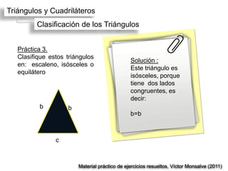 Triángulos y Cuadriláteros
         Clasificación de los Triángulos


   Práctica 3.
   Clasifique estos triángulos
                                               Solución :
   en: escaleno, isósceles o
                                               Este triángulo es
   equilátero
                                               isósceles, porque
                                               tiene dos lados
                                               congruentes, es
                                               decir:
          b         b
                                               b=b



                c



                        Material práctico de ejercicios resueltos, Víctor Monsalve (2011)
 