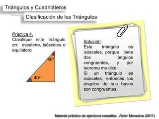 Triángulos y Cuadriláteros
         Clasificación de los Triángulos


   Práctica 4.
   Clasifique este triángulo               Solución:
   en: escaleno, isósceles o               Este      triángulo    es
   equilátero                              isósceles, porque tiene
                   40º                     dos               ángulos
                                           congruentes,      y   por
                                           teorema me dice:
                                           Si un triángulo es
             40º                           isósceles, entonces los
                                           ángulos de sus bases
                                           son congruentes.




                         Material práctico de ejercicios resueltos, Víctor Monsalve (2011)
 