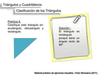 Triángulos y Cuadriláteros
         Clasificación de los Triángulos


   Práctica 5.
   Clasifique este triángulo en:
   acutángulo, obtusángulo y                     Solución :
   rectángulo.                                   El triángulo es
                                                 rectángulo
                                                 porque tiene un
                                                 ángulo recto de
                                                 90º




                        Material práctico de ejercicios resueltos, Víctor Monsalve (2011)
 