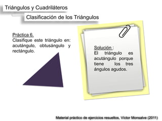Triángulos y Cuadriláteros
         Clasificación de los Triángulos


   Práctica 6.
   Clasifique este triángulo en:
   acutángulo, obtusángulo y                    Solución :
   rectángulo.                                  El triángulo es
                                                acutángulo porque
                                                tiene      los tres
                                                ángulos agudos.




                        Material práctico de ejercicios resueltos, Víctor Monsalve (2011)
 