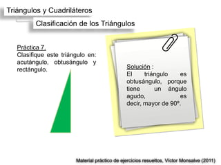 Triángulos y Cuadriláteros
         Clasificación de los Triángulos


   Práctica 7.
   Clasifique este triángulo en:
   acutángulo, obtusángulo y
   rectángulo.                                 Solución :
                                               El     triángulo   es
                                               obtusángulo, porque
                                               tiene      un ángulo
                                               agudo,             es
                                               decir, mayor de 90º.




                        Material práctico de ejercicios resueltos, Víctor Monsalve (2011)
 
