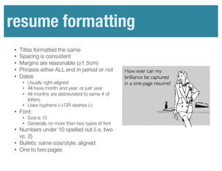 Resume	
  formatting
• Titles formatted the same
• Spacing is consistent
• Margins are reasonable (≥1.5cm)
• Phrases either ALL end in period or not
• Dates
• Usually right-aligned
• All have month and year, or just year
• All months are abbreviated to same # of
letters
• Uses hyphens (–) OR dashes (-)
• Font:
• Size is 10
• Generally no more than two types of font
• Numbers under 10 spelled out (i.e. two
vs. 2)
• Bullets: same size/style, aligned
• One to two pages
resume formatting
 
