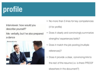 Profile
• No more than 5 lines for key competencies
(4 for profile)
• Does it clearly and convincingly summarize
strengths/ experiences/skills?
• Does it match the job posting (multiple
references)?
• Does it provide a clear, convincing link to
the rest of the resume (i.e. is there PROOF
elsewhere in the document?)
profile
 