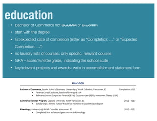 • Bachelor of Commerce not BCOMM or B.Comm
• start with the degree
• list expected date of completion (either as “Completion: …” or “Expected
Completion: ...”)
• no laundry lists of courses: only specific, relevant courses
• GPA – score/%/letter grade, indicating the school scale
• key/relevant projects and awards: write in accomplishment statement form
education
 