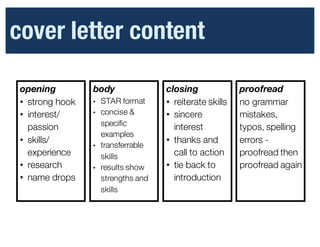 Cover	
  Letter	
  Content
opening
• strong hook
• interest/
passion
• skills/
experience
• research
• name drops
body
• STAR format
• concise &
specific
examples
• transferrable
skills
• results show
strengths and
skills
closing
• reiterate skills
• sincere
interest
• thanks and
call to action
• tie back to
introduction
•
proofread
no grammar
mistakes,
typos, spelling
errors -
proofread then
proofread again
cover letter content
 