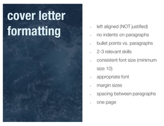 • left aligned (NOT justified)
• no indents on paragraphs
• bullet points vs. paragraphs
• 2-3 relevant skills
• consistent font size (minimum
size 10)
• appropriate font
• margin sizes
• spacing between paragraphs
• one page
cover letter
formatting
 