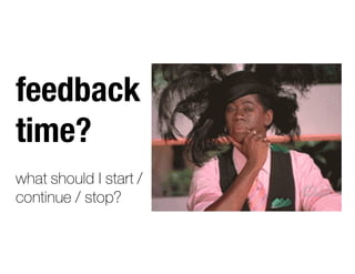 feedback
time?
what should I start /
continue / stop?
 