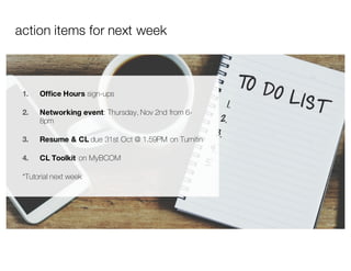 action items for next week
1. Office Hours sign-ups
2. Networking event: Thursday, Nov 2nd from 6-
8pm
3. Resume & CL due 31st Oct @ 1.59PM on Turnitin
4. CL Toolkit on MyBCOM
*Tutorial next week
 