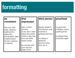 be
consistent
font size, font
style, spacing,
bullet points,
alignment,
punctuation, date
& abbreviation
format, hyphens
vs dashes
first
impression
pick a colour
scheme
(if you don’t want
black-and-white,
which is also fine)
and use white
space wisely
be concise with
your resume
page count
third person
always speak in
third person and
maintain a
professional tone
no slang or
personal
pronouns (he,
she, we, I)
proofread
no grammar
mistakes, typos,
spelling errors
proofread then
proofread again
formatting
 