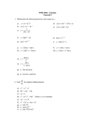 PMB 3004: Calculus
                                       Tutorial 5

1. Differentiate the following functions with respect to x.

   a)     y  (1  3x 2 ) 5                             d)    f ( x)  (4 x 2  1) 6 (1  x)
   b)     f ( x)  ( x 3  4) 2                        e)    f ( x)  ln(2  3x)
                  1
   c)     y
             (5 x  2)3


          y  ln( x 2  3)                              h) h( x)  e x       3
                                                                         2
   f)

   g)     g ( x)  2e 2 x1                             i)    y  ln( x 2e x )


   j) y  2 sin x  tan x                               l) y  x sin x  cos x
   k) y  2 sin 3 x  3 cos x                           m) y  sin x  x 2 cos x


          4 cos x
   n) y 
             x2
            sin x
   o) y 
          1  cos x

   p) y = ln( sin (2x))

   q) y= cos (4x- cos(3x))


           dy
2. Find       by implicit differentiation.
           dx

   a)    y2  x2  1
   b)   9 x 2  4 y 2  36
   c)   xy  1
   d)   x 2   2 y 2  4 2 , where  is a constant.
   e)   xy 2  x  8
   f)   x 2  2 x 2 y  3xy  0
   g)   y = (4x-7)x
   h)   y = (cos x)2x-1
   i)   y = (4x-7)3(3-5x)7
 