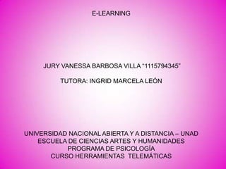 E-LEARNING

JURY VANESSA BARBOSA VILLA “1115794345”
TUTORA: INGRID MARCELA LEÓN

UNIVERSIDAD NACIONAL ABIERTA Y A DISTANCIA – UNAD
ESCUELA DE CIENCIAS ARTES Y HUMANIDADES
PROGRAMA DE PSICOLOGÍA
CURSO HERRAMIENTAS TELEMÁTICAS

 