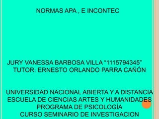 NORMAS APA , E INCONTEC

JURY VANESSA BARBOSA VILLA “1115794345”
TUTOR: ERNESTO ORLANDO PARRA CAÑÓN

UNIVERSIDAD NACIONAL ABIERTA Y A DISTANCIA
ESCUELA DE CIENCIAS ARTES Y HUMANIDADES
PROGRAMA DE PSICOLOGÍA
CURSO SEMINARIO DE INVESTIGACION

 