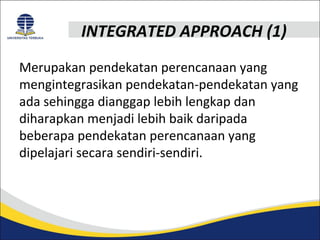 INTEGRATED APPROACH (1) 
Merupakan pendekatan perencanaan yang 
mengintegrasikan pendekatan-pendekatan yang 
ada sehingga dianggap lebih lengkap dan 
diharapkan menjadi lebih baik daripada 
beberapa pendekatan perencanaan yang 
dipelajari secara sendiri-sendiri. 
 