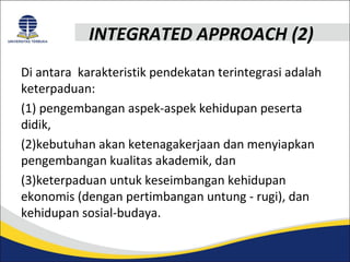 INTEGRATED APPROACH (2) 
Di antara karakteristik pendekatan terintegrasi adalah 
keterpaduan: 
(1) pengembangan aspek-aspek kehidupan peserta 
didik, 
(2)kebutuhan akan ketenagakerjaan dan menyiapkan 
pengembangan kualitas akademik, dan 
(3)keterpaduan untuk keseimbangan kehidupan 
ekonomis (dengan pertimbangan untung - rugi), dan 
kehidupan sosial-budaya. 
 