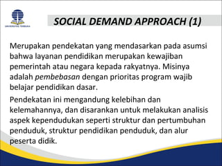 SOCIAL DEMAND APPROACH (1) 
Merupakan pendekatan yang mendasarkan pada asumsi 
bahwa layanan pendidikan merupakan kewajiban 
pemerintah atau negara kepada rakyatnya. Misinya 
adalah pembebasan dengan prioritas program wajib 
belajar pendidikan dasar. 
Pendekatan ini mengandung kelebihan dan 
kelemahannya, dan disarankan untuk melakukan analisis 
aspek kependudukan seperti struktur dan pertumbuhan 
penduduk, struktur pendidikan penduduk, dan alur 
peserta didik. 
 