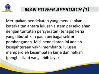 MAN POWER APPROACH (1) 
Merupakan pendekatan yang menekankan 
keterkaitan antara lulusan sistem persekolahan 
dengan tuntutan persyaratan (tenaga) kerja 
yang dibutuhkan pada berbagai sektor 
pembangunan. Misi pendekatan ini adalah 
kesejahteraan yakni membantu lulusan 
memperoleh kesempatan kerja dan nafkah 
(penghasilan) yang lebih layak. 
 