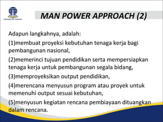 MAN POWER APPROACH (2) 
Adapun langkahnya, adalah: 
(1)membuat proyeksi kebutuhan tenaga kerja bagi 
pembangunan nasional, 
(2)memerinci tujuan pendidikan serta mempersiapkan 
tenaga kerja untuk pembangunan segala bidang, 
(3)memproyeksikan output pendidikan, 
(4)merencana menyusun program atau proyek untuk 
memenuhi output sesuai kebutuhan, 
(5)menyusun kegiatan rencana pembiayaan dituangkan 
dalam rencana. 
 