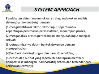 SYSTEM APPROACH 
Pendekatan sistem menunjukkan strategi melakukan analisis 
sistem (system analysis) dengan: 
(1)mengidentifikasi faktor-faktor input seperti untuk 
kepentingan perumusan permasalahan, menempuh proses, 
(2)menganalisis proses perencanaan mengubah input menjadi 
sebuah 
(3)output misalnya dalam bentuk dokumen dengan 
memperhatikan 
(4)feedback dari lingkungan dan para stakeholders, 
(5)proses dan output yang diperoleh diharapkan memberi 
dampak keseimbangan (homeostatis) sistem dan terhindar dari 
kerusakan (entropy). 
 