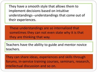 They have a smooth style that allows them to
implement decisions based on intuitive
understandings--understandings that come out of
their experiences.
These understandings are so internalized that
sometimes they can not even state why it is that
they are thinking that way.
Teachers have the ability to guide and mentor novice
teachers.
They can share ideas, experiences and skills through
forums, in-service training courses, seminars, research,
intellectual discussion and so on.
 