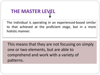 THE MASTER LEVEL
The individual is operating in an experienced-based similar
to that achieved at the proficient stage, but in a more
holistic manner.
This means that they are not focusing on simply
one or two elements, but are able to
comprehend and work with a variety of
patterns.
 