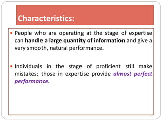 Characteristics:
 People who are operating at the stage of expertise
can handle a large quantity of information and give a
very smooth, natural performance.
 Individuals in the stage of proficient still make
mistakes; those in expertise provide almost perfect
performance.
 