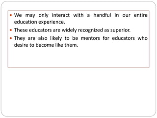  We may only interact with a handful in our entire
education experience.
 These educators are widely recognized as superior.
 They are also likely to be mentors for educators who
desire to become like them.
 