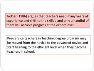 Pre-service teachers in Teaching degree program may
be moved from the novice to the advanced novice and
start heading to the efficient level when they become
teachers in school.
Trotter (1986) argues that teachers need many years of
experience and shift to the skilled and only a handful of
them will achieve progress at the expert level.
 