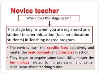  The novices learn the specific facts objectively and
master the basic concepts and principles in action.
 They began to acquire some basic skills, master the
terminology related to his profession and gather
initial ideas about teaching duties.
When does this stage begin?
This stage begins when you are registered as a
student teacher education (teacher education
students) in Teaching degree program.
 