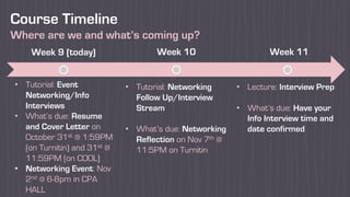 Course Timeline
Where are we and what’s coming up?
Week 9 (today) Week 10 Week 11
• Tutorial: Event
Networking/Info
Interviews
• What’s due: Resume
and Cover Letter on
October 31st @ 1:59PM
(on Turnitin) and 31st @
11:59PM (on COOL)
• Networking Event: Nov
2nd @ 6-8pm in CPA
HALL
• Tutorial: Networking
Follow Up/Interview
Stream
• What’s due: Networking
Reflection on Nov 7th @
11:5PM on Turnitin
• Lecture: Interview Prep
• What’s due: Have your
Info Interview time and
date confirmed
 