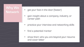 Why We
Network
• get your foot in the door (faster)
• gain insight about a company, industry, or
career path
• practice your interview and networking skills
• find a potential mentor
• show them who you are beyond your resume
and cover letter
 