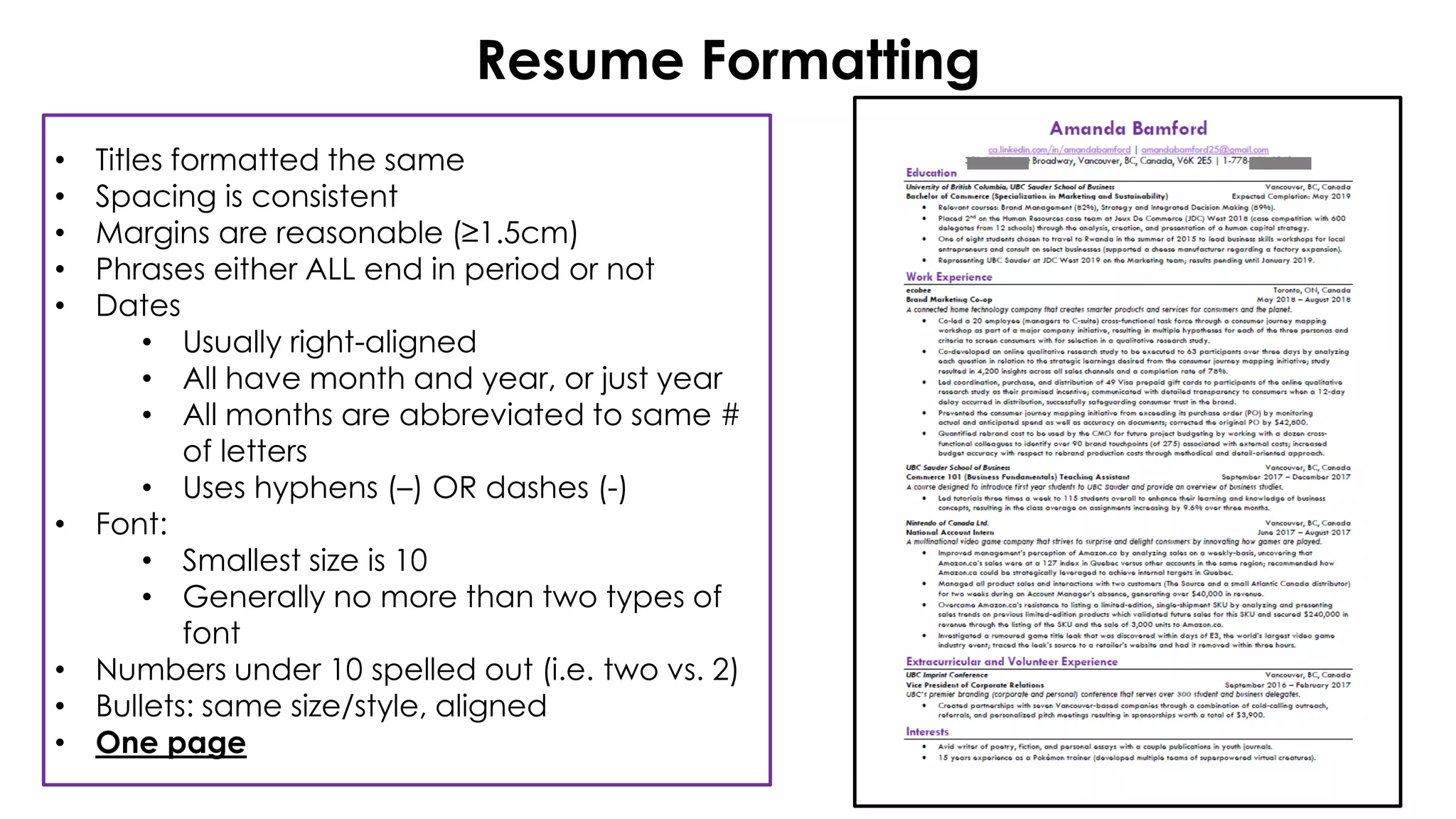 Resume Formatting
• Titles formatted the same
• Spacing is consistent
• Margins are reasonable (≥1.5cm)
• Phrases either ALL end in period or not
• Dates
• Usually right-aligned
• All have month and year, or just year
• All months are abbreviated to same #
of letters
• Uses hyphens (–) OR dashes (-)
• Font:
• Smallest size is 10
• Generally no more than two types of
font
• Numbers under 10 spelled out (i.e. two vs. 2)
• Bullets: same size/style, aligned
• One page
 