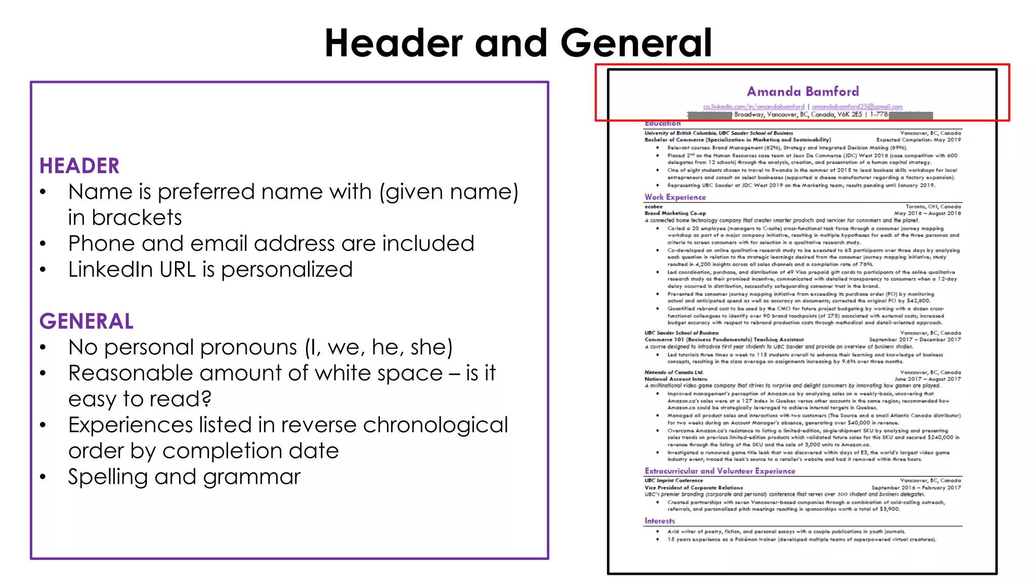 Header and General
HEADER
• Name is preferred name with (given name)
in brackets
• Phone and email address are included
• LinkedIn URL is personalized
GENERAL
• No personal pronouns (I, we, he, she)
• Reasonable amount of white space – is it
easy to read?
• Experiences listed in reverse chronological
order by completion date
• Spelling and grammar
 
