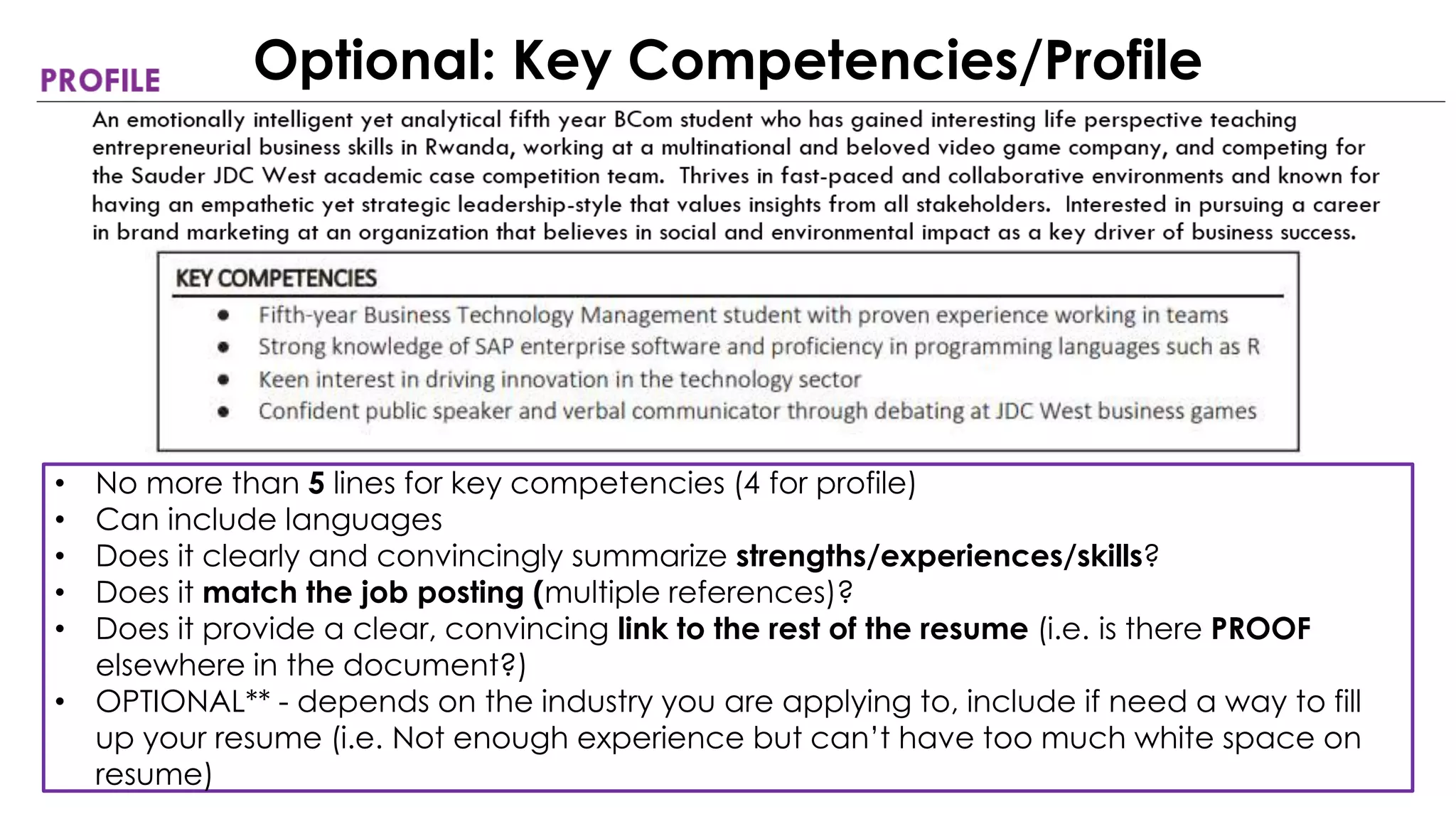 • No more than 5 lines for key competencies (4 for profile)
• Can include languages
• Does it clearly and convincingly summarize strengths/experiences/skills?
• Does it match the job posting (multiple references)?
• Does it provide a clear, convincing link to the rest of the resume (i.e. is there PROOF
elsewhere in the document?)
• OPTIONAL** - depends on the industry you are applying to, include if need a way to fill
up your resume (i.e. Not enough experience but can’t have too much white space on
resume)
Optional: Key Competencies/Profile
 