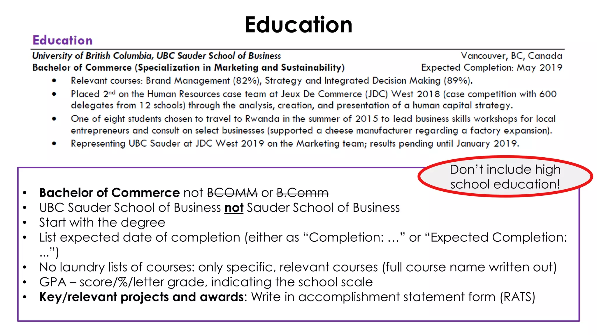 • Bachelor of Commerce not BCOMM or B.Comm
• UBC Sauder School of Business not Sauder School of Business
• Start with the degree
• List expected date of completion (either as “Completion: …” or “Expected Completion:
...”)
• No laundry lists of courses: only specific, relevant courses (full course name written out)
• GPA – score/%/letter grade, indicating the school scale
• Key/relevant projects and awards: Write in accomplishment statement form (RATS)
Education
Don’t include high
school education!
 