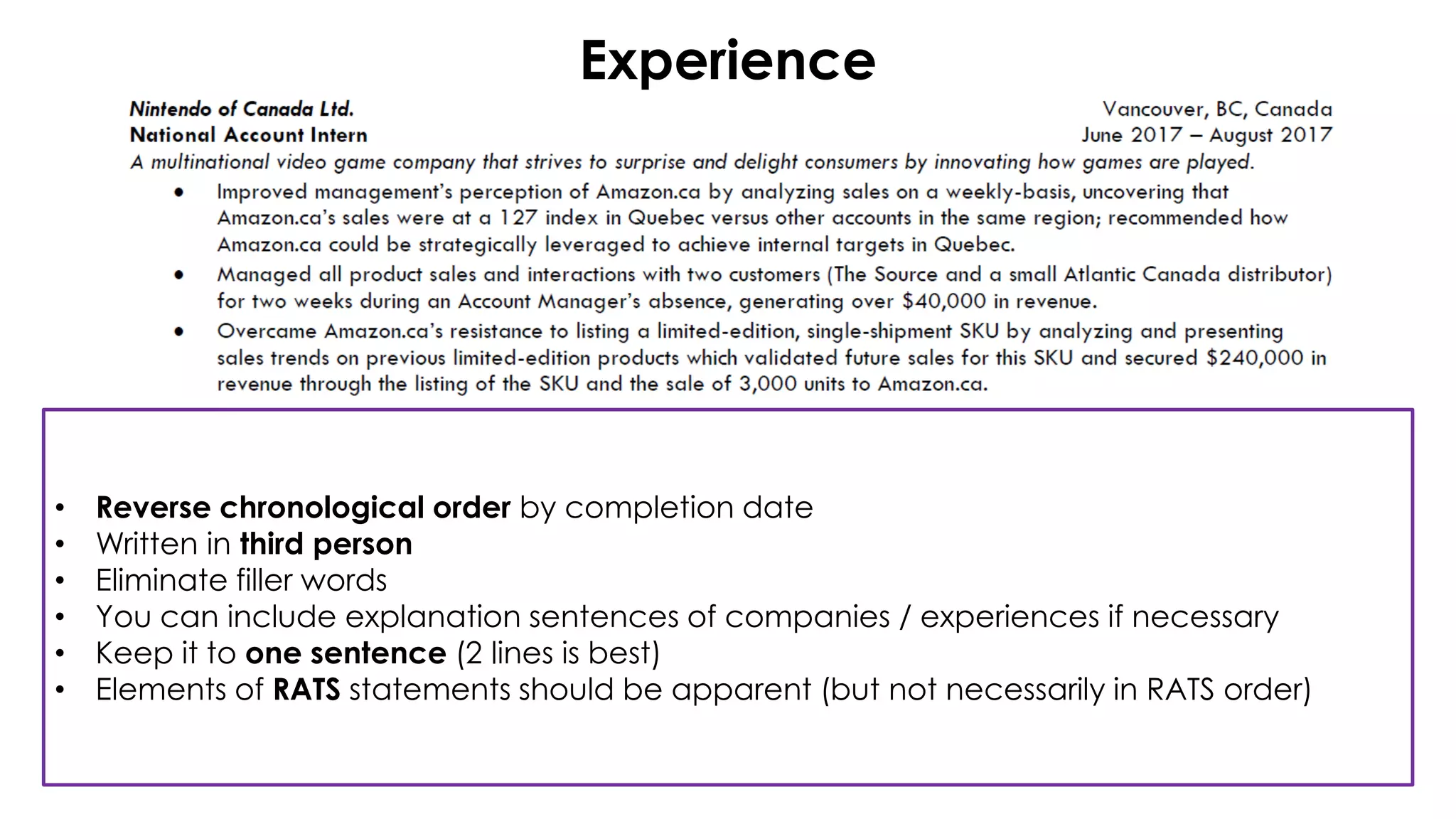 Experience
• Reverse chronological order by completion date
• Written in third person
• Eliminate filler words
• You can include explanation sentences of companies / experiences if necessary
• Keep it to one sentence (2 lines is best)
• Elements of RATS statements should be apparent (but not necessarily in RATS order)
 