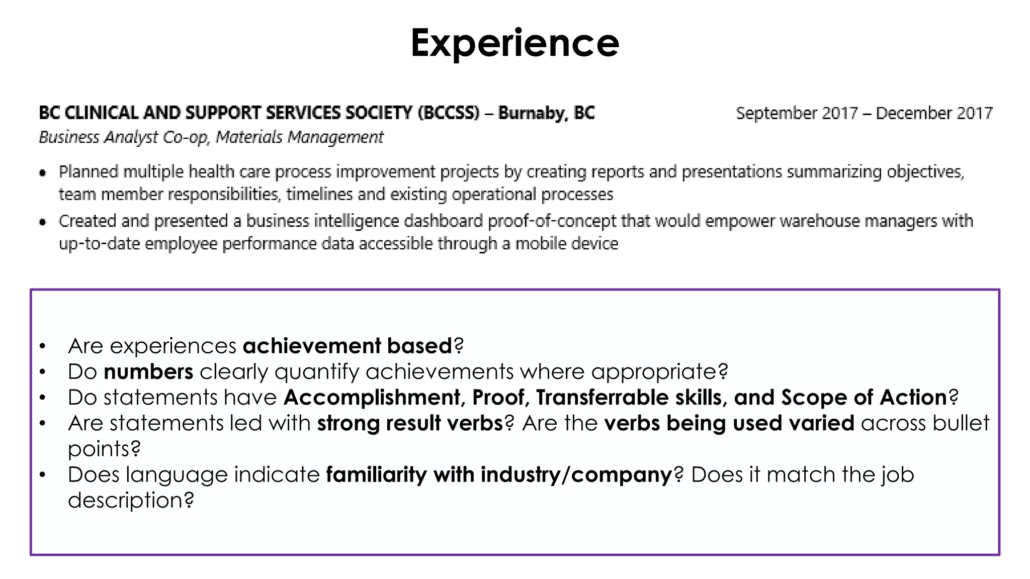 Experience
• Are experiences achievement based?
• Do numbers clearly quantify achievements where appropriate?
• Do statements have Accomplishment, Proof, Transferrable skills, and Scope of Action?
• Are statements led with strong result verbs? Are the verbs being used varied across bullet
points?
• Does language indicate familiarity with industry/company? Does it match the job
description?
 