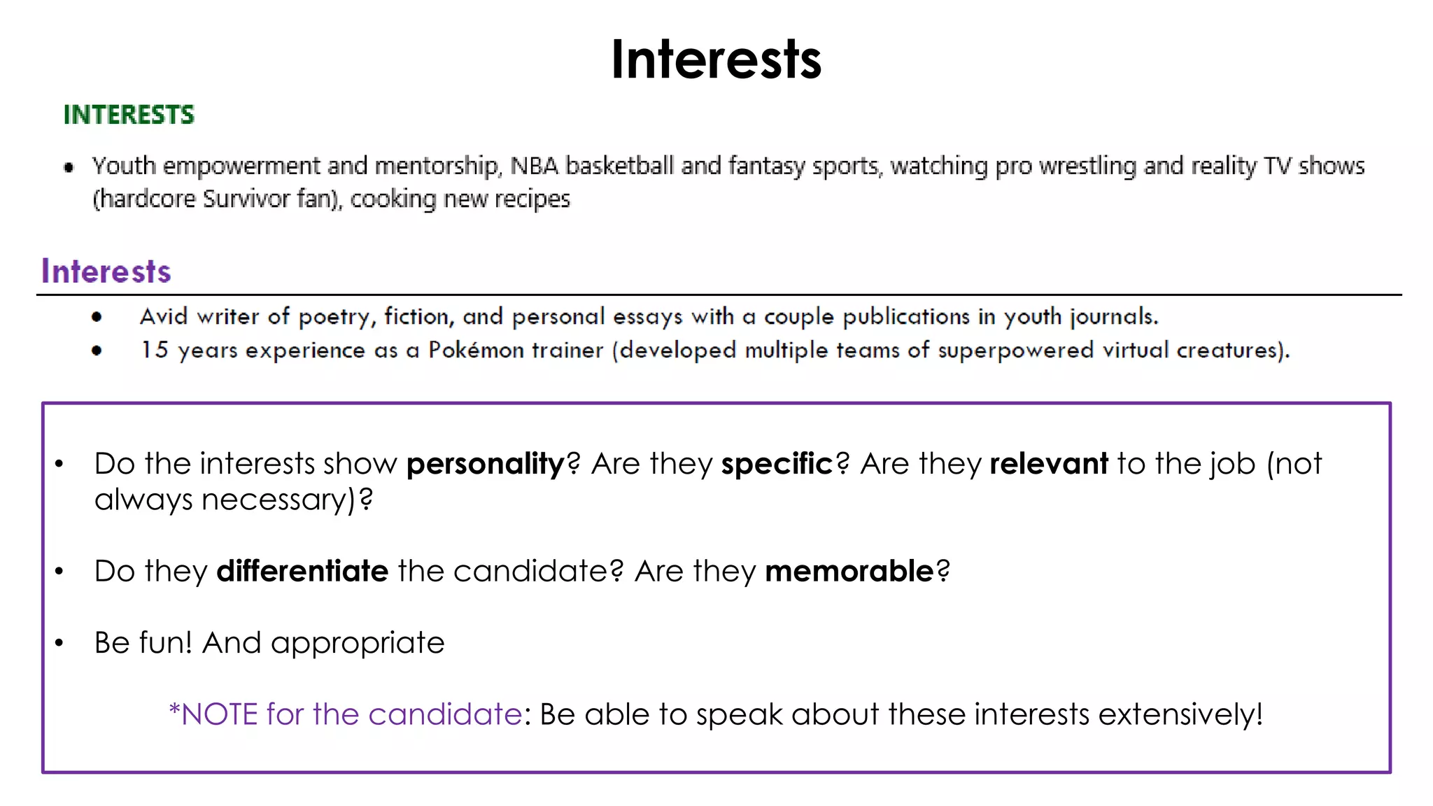 Interests
• Do the interests show personality? Are they specific? Are they relevant to the job (not
always necessary)?
• Do they differentiate the candidate? Are they memorable?
• Be fun! And appropriate
*NOTE for the candidate: Be able to speak about these interests extensively!
 